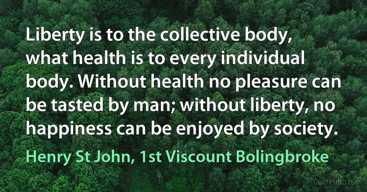 Liberty is to the collective body, what health is to every individual body. Without health no pleasure can be tasted by man; without liberty, no happiness can be enjoyed by society. (Henry St John, 1st Viscount Bolingbroke)