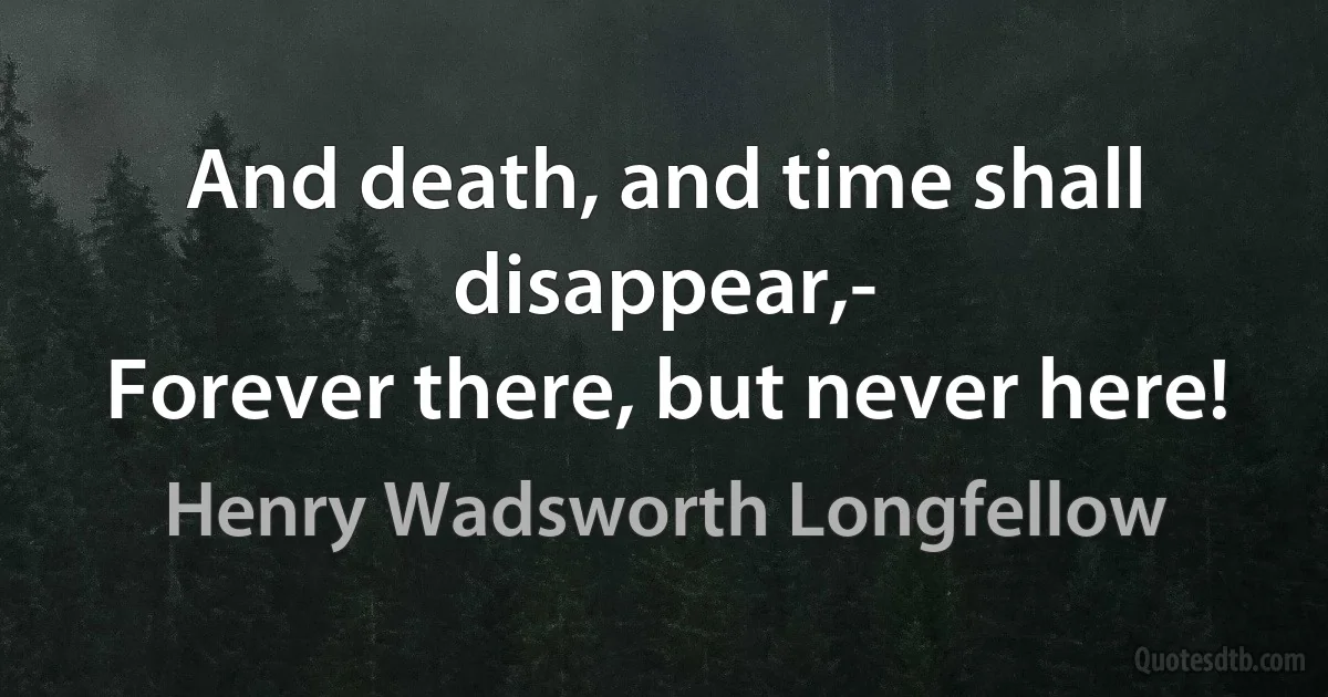 And death, and time shall disappear,-
Forever there, but never here! (Henry Wadsworth Longfellow)