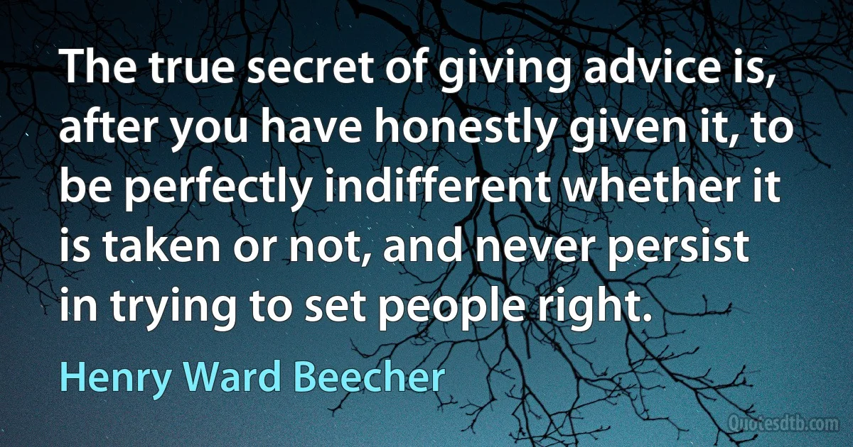 The true secret of giving advice is, after you have honestly given it, to be perfectly indifferent whether it is taken or not, and never persist in trying to set people right. (Henry Ward Beecher)