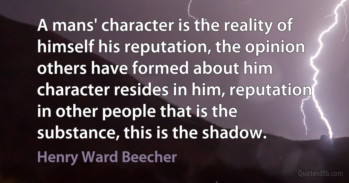 A mans' character is the reality of himself his reputation, the opinion others have formed about him character resides in him, reputation in other people that is the substance, this is the shadow. (Henry Ward Beecher)