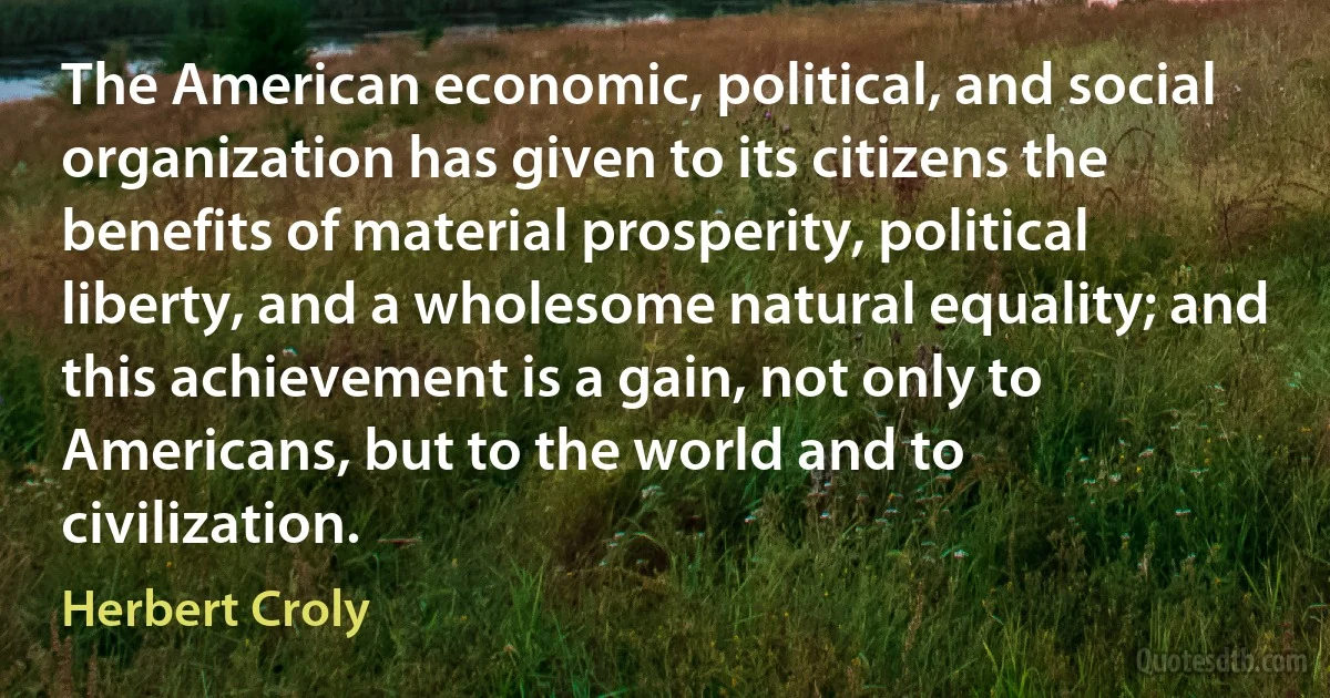 The American economic, political, and social organization has given to its citizens the benefits of material prosperity, political liberty, and a wholesome natural equality; and this achievement is a gain, not only to Americans, but to the world and to civilization. (Herbert Croly)