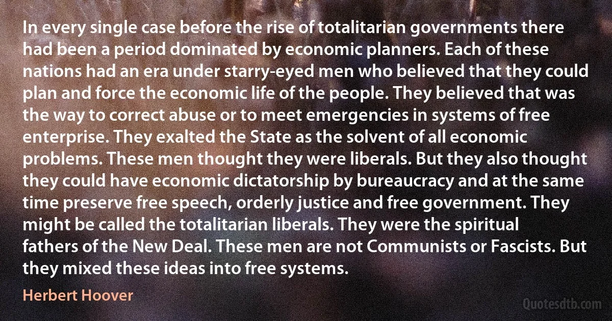 In every single case before the rise of totalitarian governments there had been a period dominated by economic planners. Each of these nations had an era under starry-eyed men who believed that they could plan and force the economic life of the people. They believed that was the way to correct abuse or to meet emergencies in systems of free enterprise. They exalted the State as the solvent of all economic problems. These men thought they were liberals. But they also thought they could have economic dictatorship by bureaucracy and at the same time preserve free speech, orderly justice and free government. They might be called the totalitarian liberals. They were the spiritual fathers of the New Deal. These men are not Communists or Fascists. But they mixed these ideas into free systems. (Herbert Hoover)