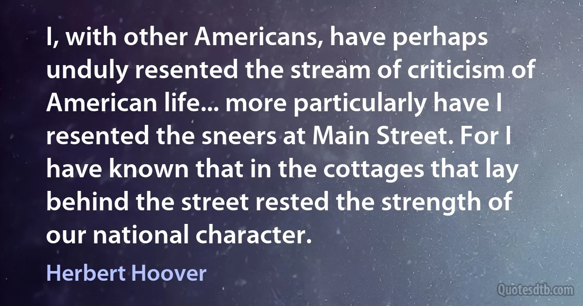 I, with other Americans, have perhaps unduly resented the stream of criticism of American life... more particularly have I resented the sneers at Main Street. For I have known that in the cottages that lay behind the street rested the strength of our national character. (Herbert Hoover)