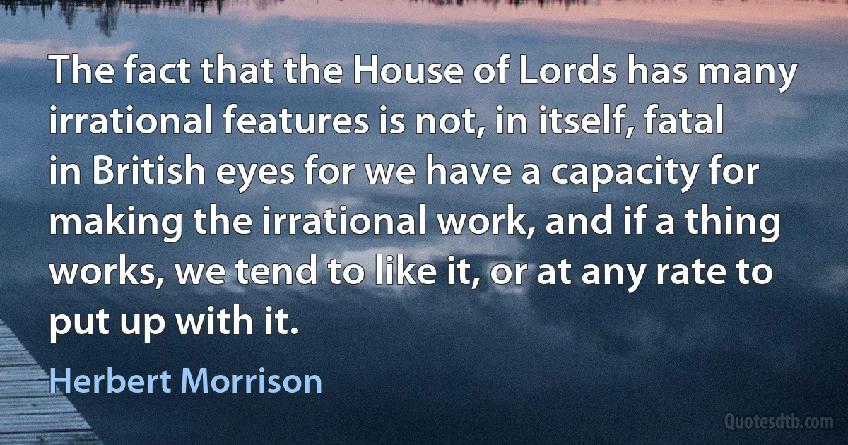 The fact that the House of Lords has many irrational features is not, in itself, fatal in British eyes for we have a capacity for making the irrational work, and if a thing works, we tend to like it, or at any rate to put up with it. (Herbert Morrison)