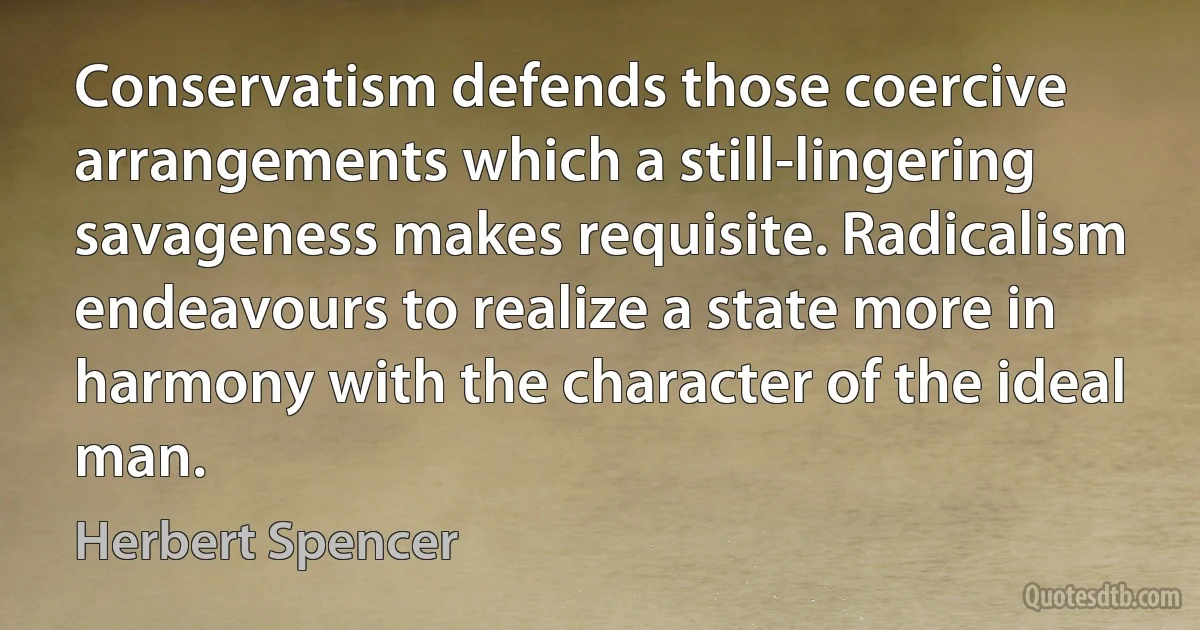 Conservatism defends those coercive arrangements which a still-lingering savageness makes requisite. Radicalism endeavours to realize a state more in harmony with the character of the ideal man. (Herbert Spencer)