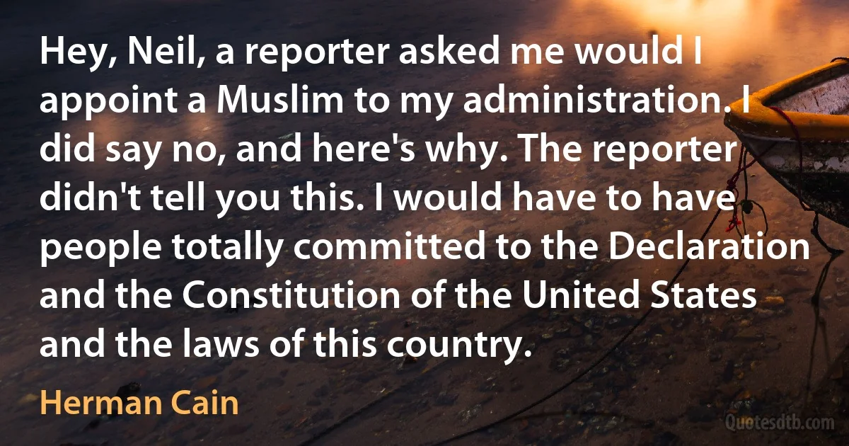 Hey, Neil, a reporter asked me would I appoint a Muslim to my administration. I did say no, and here's why. The reporter didn't tell you this. I would have to have people totally committed to the Declaration and the Constitution of the United States and the laws of this country. (Herman Cain)