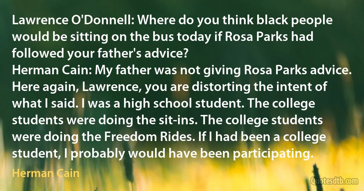 Lawrence O'Donnell: Where do you think black people would be sitting on the bus today if Rosa Parks had followed your father's advice?
Herman Cain: My father was not giving Rosa Parks advice. Here again, Lawrence, you are distorting the intent of what I said. I was a high school student. The college students were doing the sit-ins. The college students were doing the Freedom Rides. If I had been a college student, I probably would have been participating. (Herman Cain)