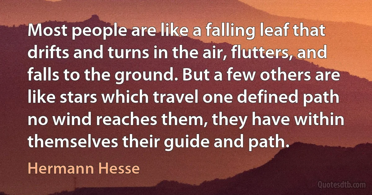 Most people are like a falling leaf that drifts and turns in the air, flutters, and falls to the ground. But a few others are like stars which travel one defined path no wind reaches them, they have within themselves their guide and path. (Hermann Hesse)