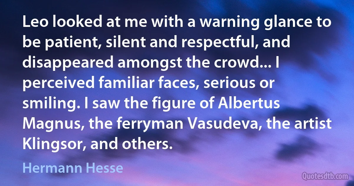 Leo looked at me with a warning glance to be patient, silent and respectful, and disappeared amongst the crowd... I perceived familiar faces, serious or smiling. I saw the figure of Albertus Magnus, the ferryman Vasudeva, the artist Klingsor, and others. (Hermann Hesse)