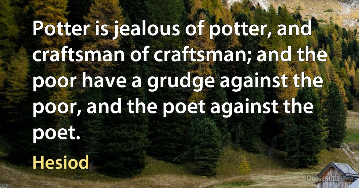 Potter is jealous of potter, and craftsman of craftsman; and the poor have a grudge against the poor, and the poet against the poet. (Hesiod)