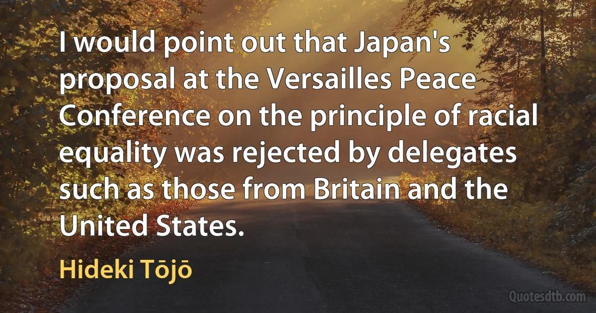 I would point out that Japan's proposal at the Versailles Peace Conference on the principle of racial equality was rejected by delegates such as those from Britain and the United States. (Hideki Tōjō)