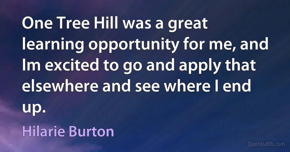 One Tree Hill was a great learning opportunity for me, and Im excited to go and apply that elsewhere and see where I end up. (Hilarie Burton)