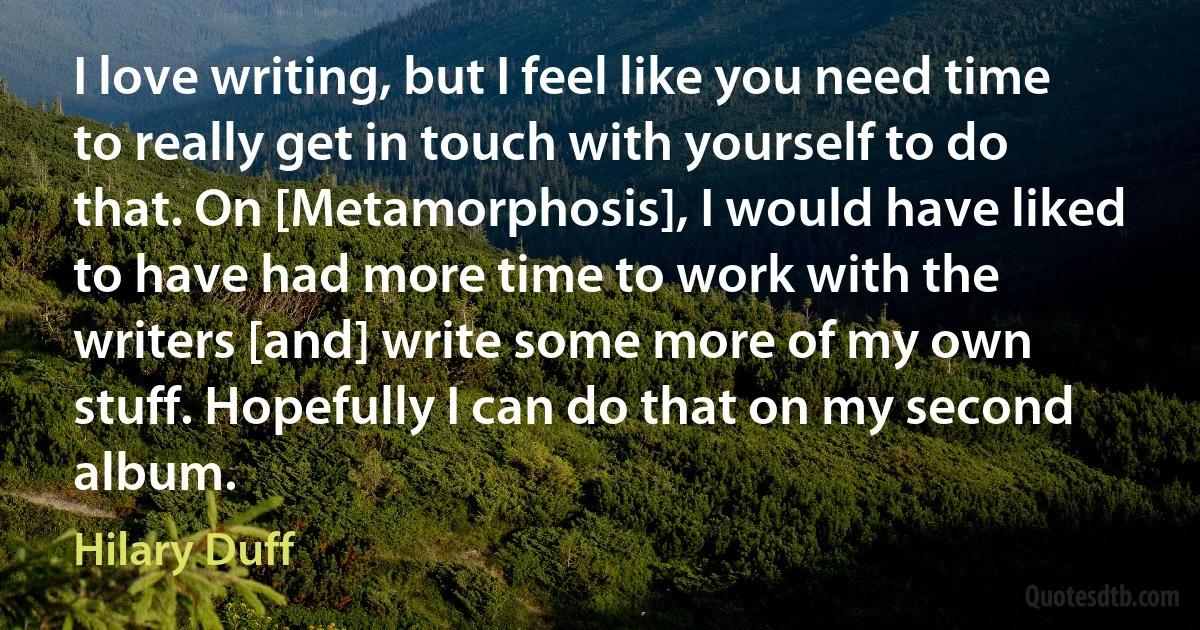 I love writing, but I feel like you need time to really get in touch with yourself to do that. On [Metamorphosis], I would have liked to have had more time to work with the writers [and] write some more of my own stuff. Hopefully I can do that on my second album. (Hilary Duff)