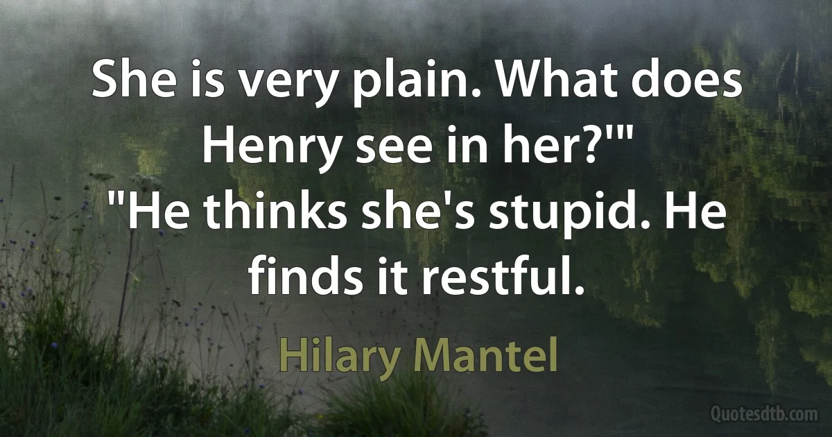 She is very plain. What does Henry see in her?'"
"He thinks she's stupid. He finds it restful. (Hilary Mantel)