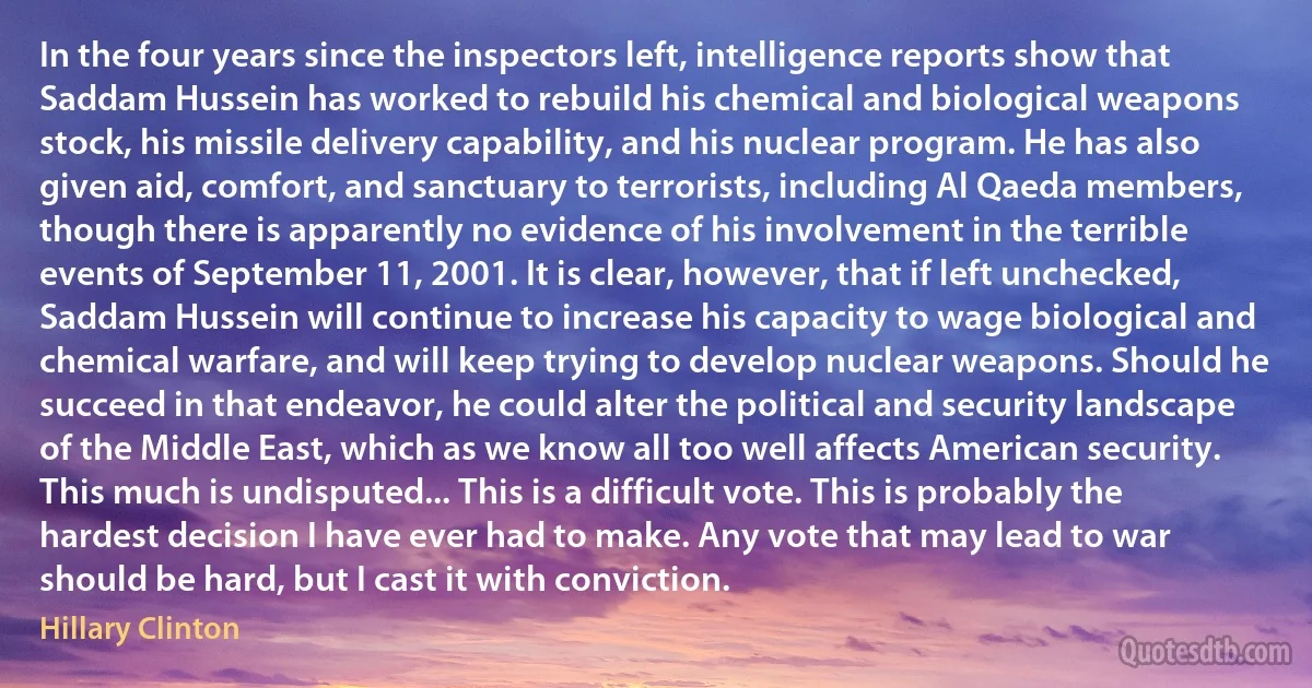 In the four years since the inspectors left, intelligence reports show that Saddam Hussein has worked to rebuild his chemical and biological weapons stock, his missile delivery capability, and his nuclear program. He has also given aid, comfort, and sanctuary to terrorists, including Al Qaeda members, though there is apparently no evidence of his involvement in the terrible events of September 11, 2001. It is clear, however, that if left unchecked, Saddam Hussein will continue to increase his capacity to wage biological and chemical warfare, and will keep trying to develop nuclear weapons. Should he succeed in that endeavor, he could alter the political and security landscape of the Middle East, which as we know all too well affects American security. This much is undisputed... This is a difficult vote. This is probably the hardest decision I have ever had to make. Any vote that may lead to war should be hard, but I cast it with conviction. (Hillary Clinton)