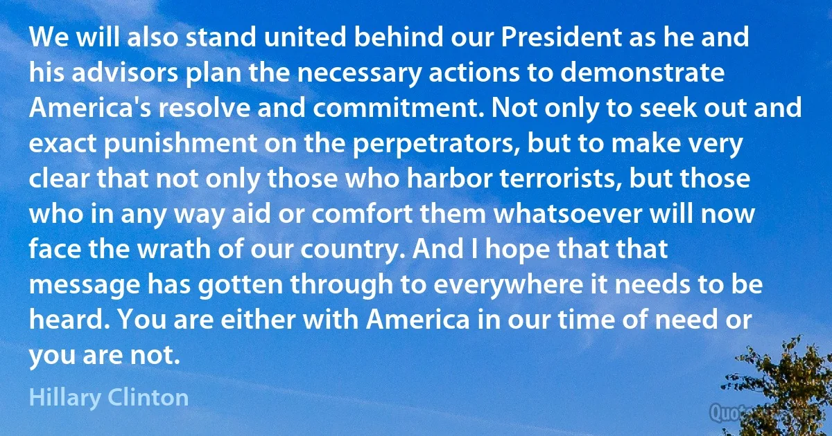 We will also stand united behind our President as he and his advisors plan the necessary actions to demonstrate America's resolve and commitment. Not only to seek out and exact punishment on the perpetrators, but to make very clear that not only those who harbor terrorists, but those who in any way aid or comfort them whatsoever will now face the wrath of our country. And I hope that that message has gotten through to everywhere it needs to be heard. You are either with America in our time of need or you are not. (Hillary Clinton)