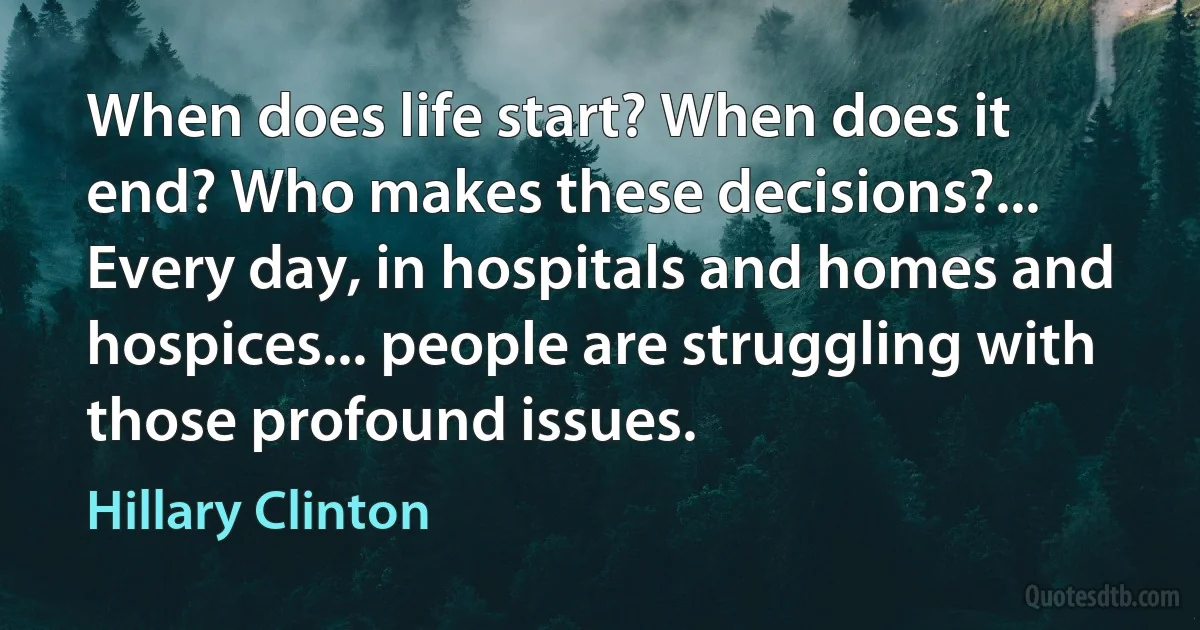 When does life start? When does it end? Who makes these decisions?... Every day, in hospitals and homes and hospices... people are struggling with those profound issues. (Hillary Clinton)