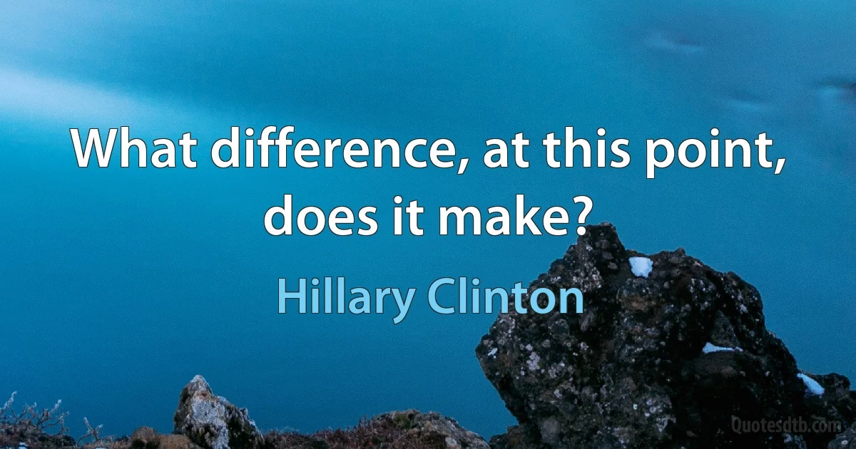 What difference, at this point, does it make? (Hillary Clinton)