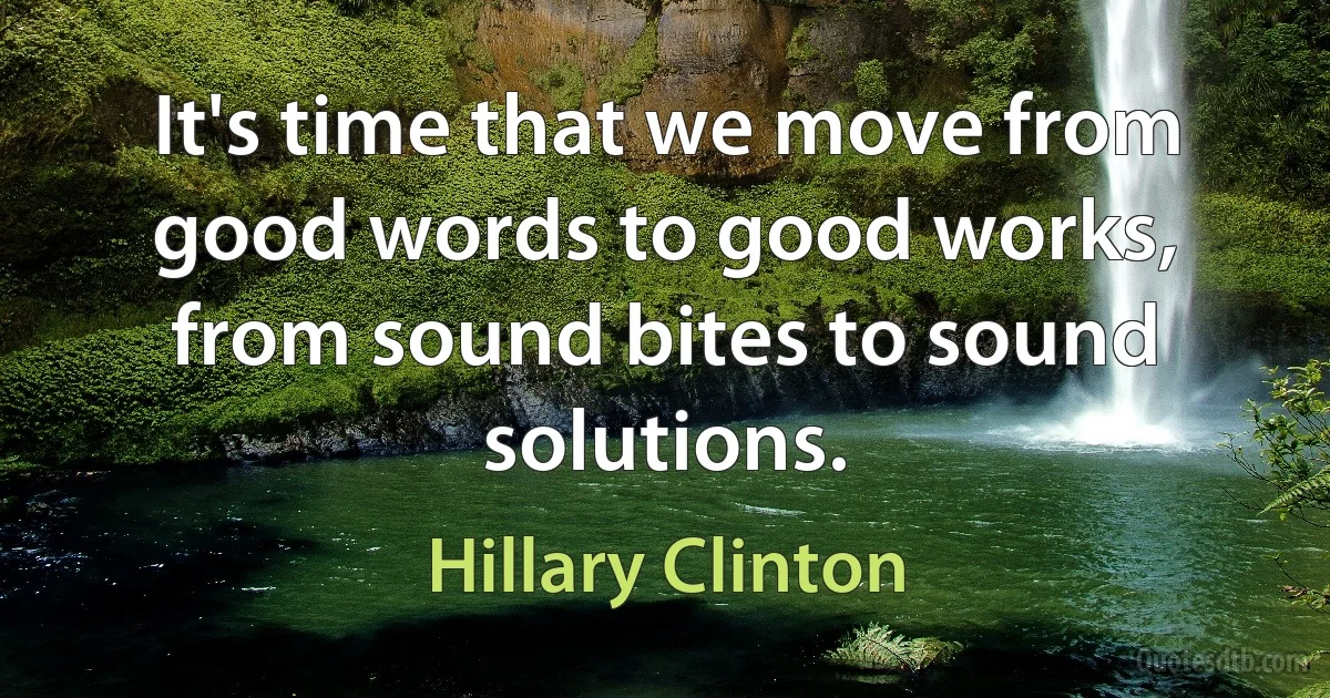 It's time that we move from good words to good works, from sound bites to sound solutions. (Hillary Clinton)