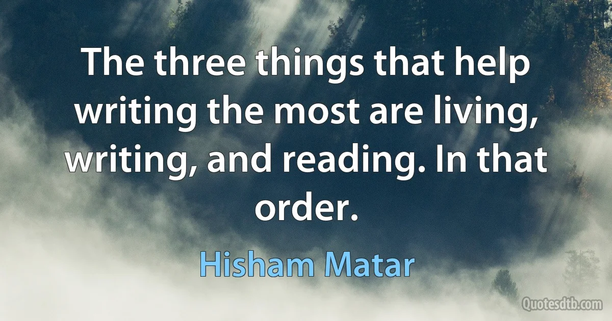 The three things that help writing the most are living, writing, and reading. In that order. (Hisham Matar)