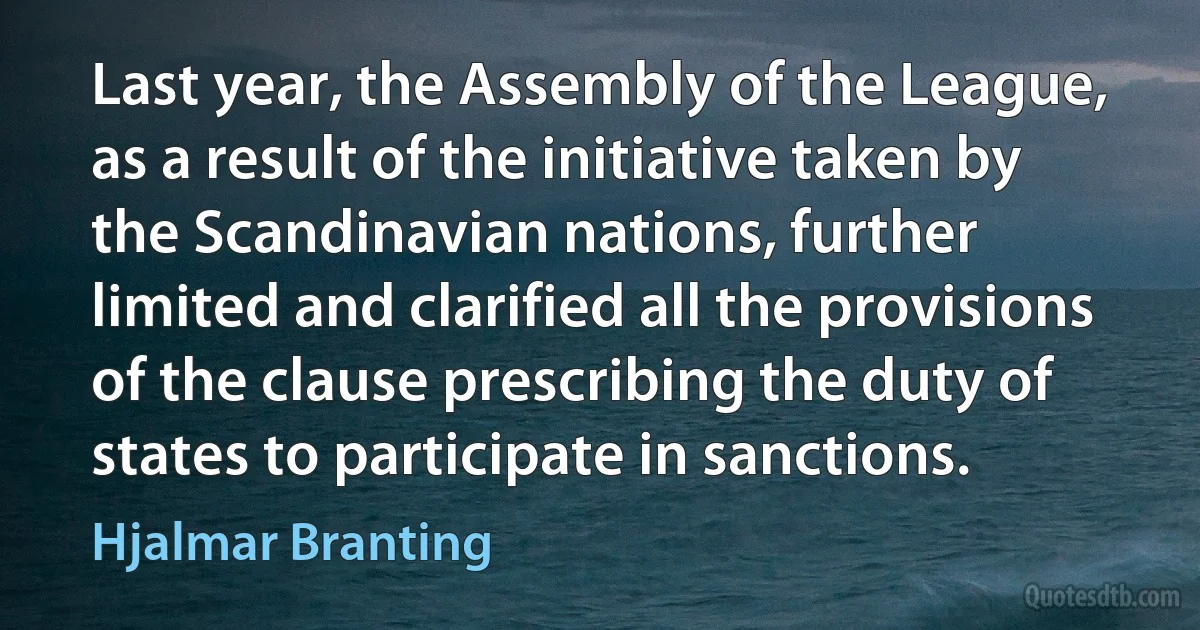 Last year, the Assembly of the League, as a result of the initiative taken by the Scandinavian nations, further limited and clarified all the provisions of the clause prescribing the duty of states to participate in sanctions. (Hjalmar Branting)