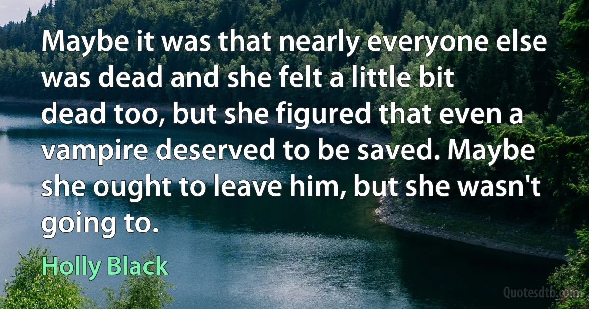 Maybe it was that nearly everyone else was dead and she felt a little bit dead too, but she figured that even a vampire deserved to be saved. Maybe she ought to leave him, but she wasn't going to. (Holly Black)