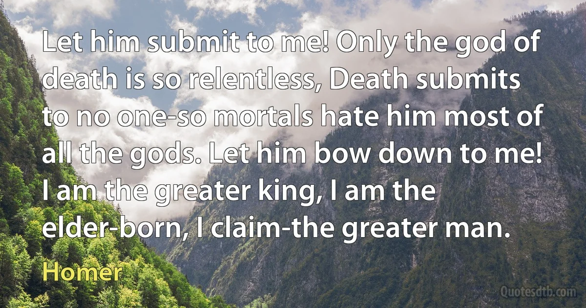 Let him submit to me! Only the god of death is so relentless, Death submits to no one-so mortals hate him most of all the gods. Let him bow down to me! I am the greater king, I am the elder-born, I claim-the greater man. (Homer)