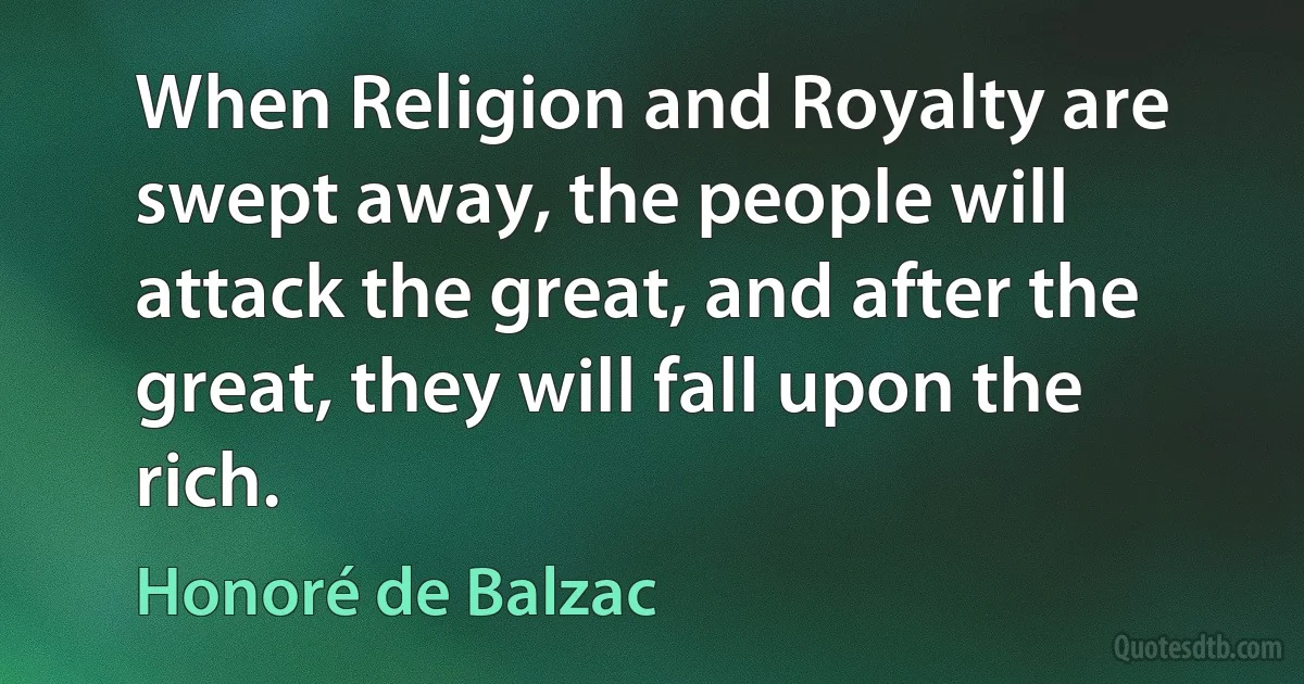 When Religion and Royalty are swept away, the people will attack the great, and after the great, they will fall upon the rich. (Honoré de Balzac)