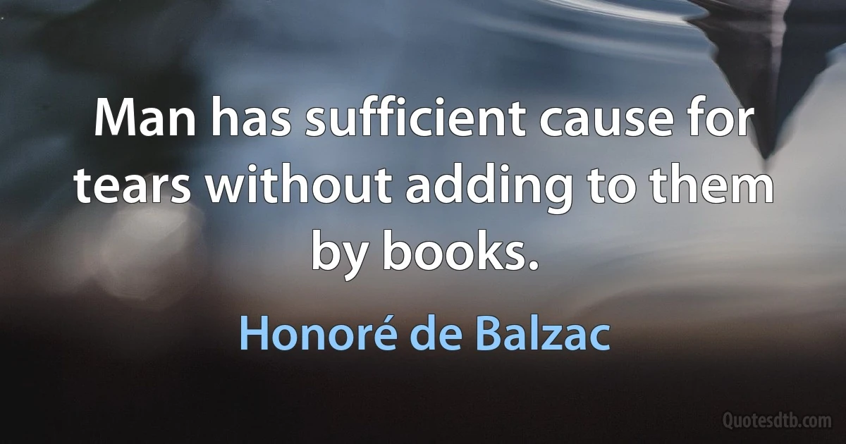 Man has sufficient cause for tears without adding to them by books. (Honoré de Balzac)