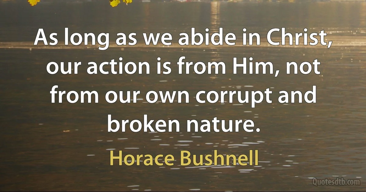 As long as we abide in Christ, our action is from Him, not from our own corrupt and broken nature. (Horace Bushnell)