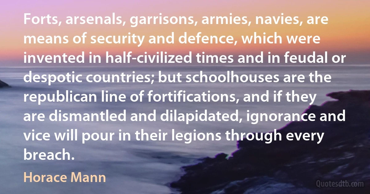 Forts, arsenals, garrisons, armies, navies, are means of security and defence, which were invented in half-civilized times and in feudal or despotic countries; but schoolhouses are the republican line of fortifications, and if they are dismantled and dilapidated, ignorance and vice will pour in their legions through every breach. (Horace Mann)