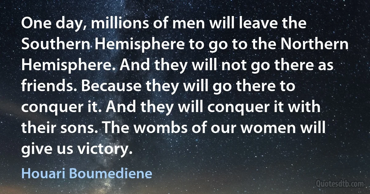 One day, millions of men will leave the Southern Hemisphere to go to the Northern Hemisphere. And they will not go there as friends. Because they will go there to conquer it. And they will conquer it with their sons. The wombs of our women will give us victory. (Houari Boumediene)