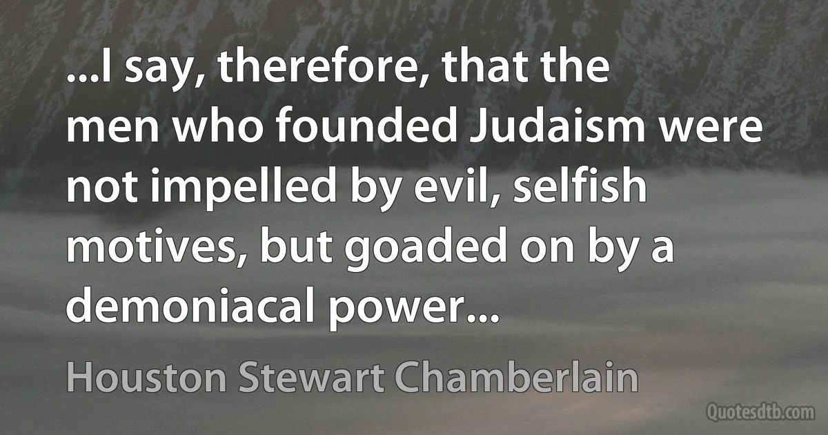 ...I say, therefore, that the men who founded Judaism were not impelled by evil, selfish motives, but goaded on by a demoniacal power... (Houston Stewart Chamberlain)