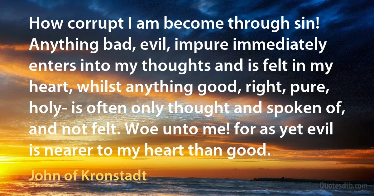 How corrupt I am become through sin! Anything bad, evil, impure immediately enters into my thoughts and is felt in my heart, whilst anything good, right, pure, holy- is often only thought and spoken of, and not felt. Woe unto me! for as yet evil is nearer to my heart than good. (John of Kronstadt)