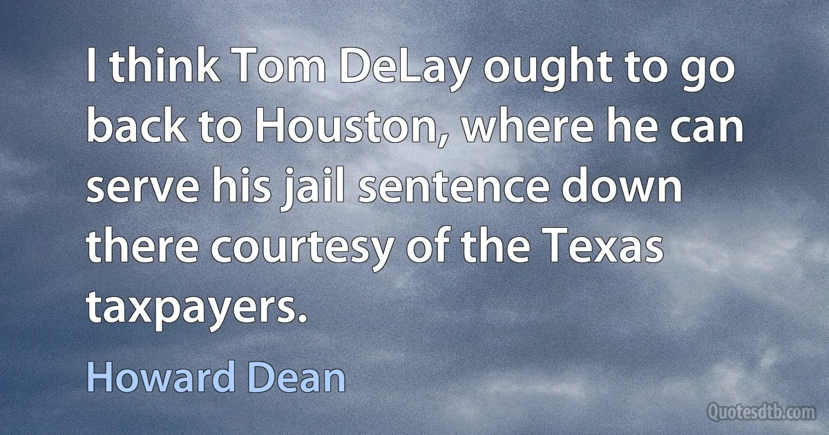 I think Tom DeLay ought to go back to Houston, where he can serve his jail sentence down there courtesy of the Texas taxpayers. (Howard Dean)