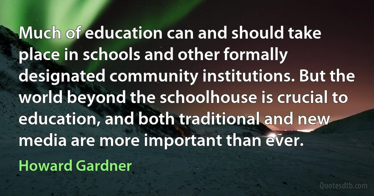 Much of education can and should take place in schools and other formally designated community institutions. But the world beyond the schoolhouse is crucial to education, and both traditional and new media are more important than ever. (Howard Gardner)