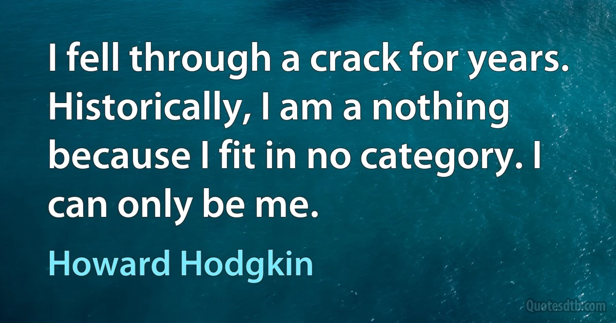 I fell through a crack for years. Historically, I am a nothing because I fit in no category. I can only be me. (Howard Hodgkin)