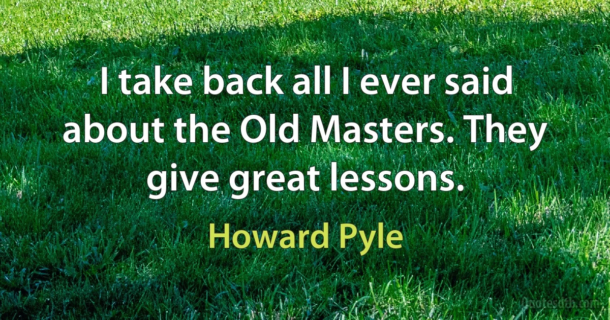 I take back all I ever said about the Old Masters. They give great lessons. (Howard Pyle)