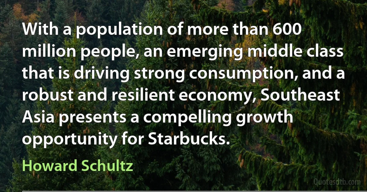 With a population of more than 600 million people, an emerging middle class that is driving strong consumption, and a robust and resilient economy, Southeast Asia presents a compelling growth opportunity for Starbucks. (Howard Schultz)