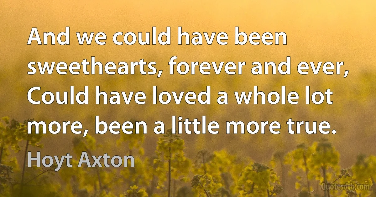 And we could have been sweethearts, forever and ever,
Could have loved a whole lot more, been a little more true. (Hoyt Axton)