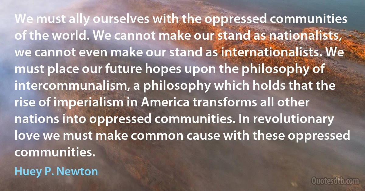 We must ally ourselves with the oppressed communities of the world. We cannot make our stand as nationalists, we cannot even make our stand as internationalists. We must place our future hopes upon the philosophy of intercommunalism, a philosophy which holds that the rise of imperialism in America transforms all other nations into oppressed communities. In revolutionary love we must make common cause with these oppressed communities. (Huey P. Newton)