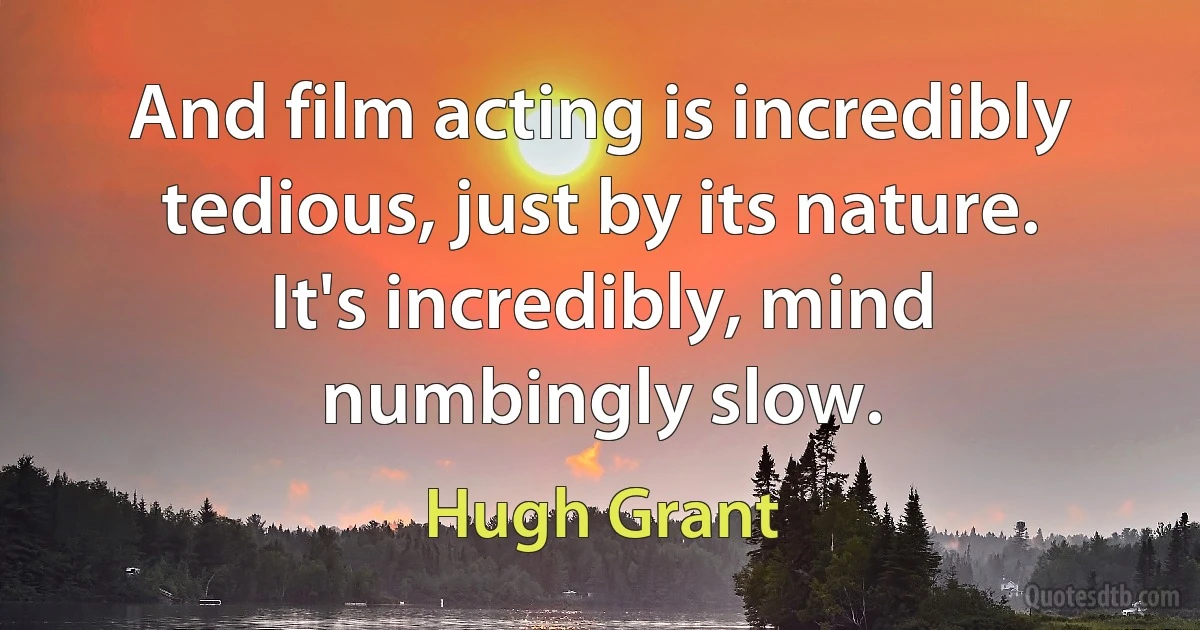 And film acting is incredibly tedious, just by its nature. It's incredibly, mind numbingly slow. (Hugh Grant)