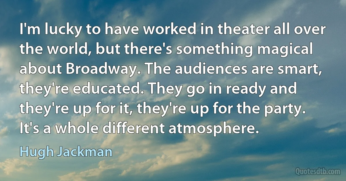 I'm lucky to have worked in theater all over the world, but there's something magical about Broadway. The audiences are smart, they're educated. They go in ready and they're up for it, they're up for the party. It's a whole different atmosphere. (Hugh Jackman)