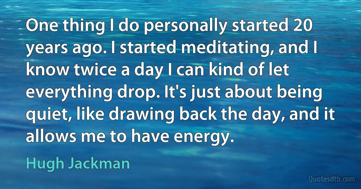 One thing I do personally started 20 years ago. I started meditating, and I know twice a day I can kind of let everything drop. It's just about being quiet, like drawing back the day, and it allows me to have energy. (Hugh Jackman)