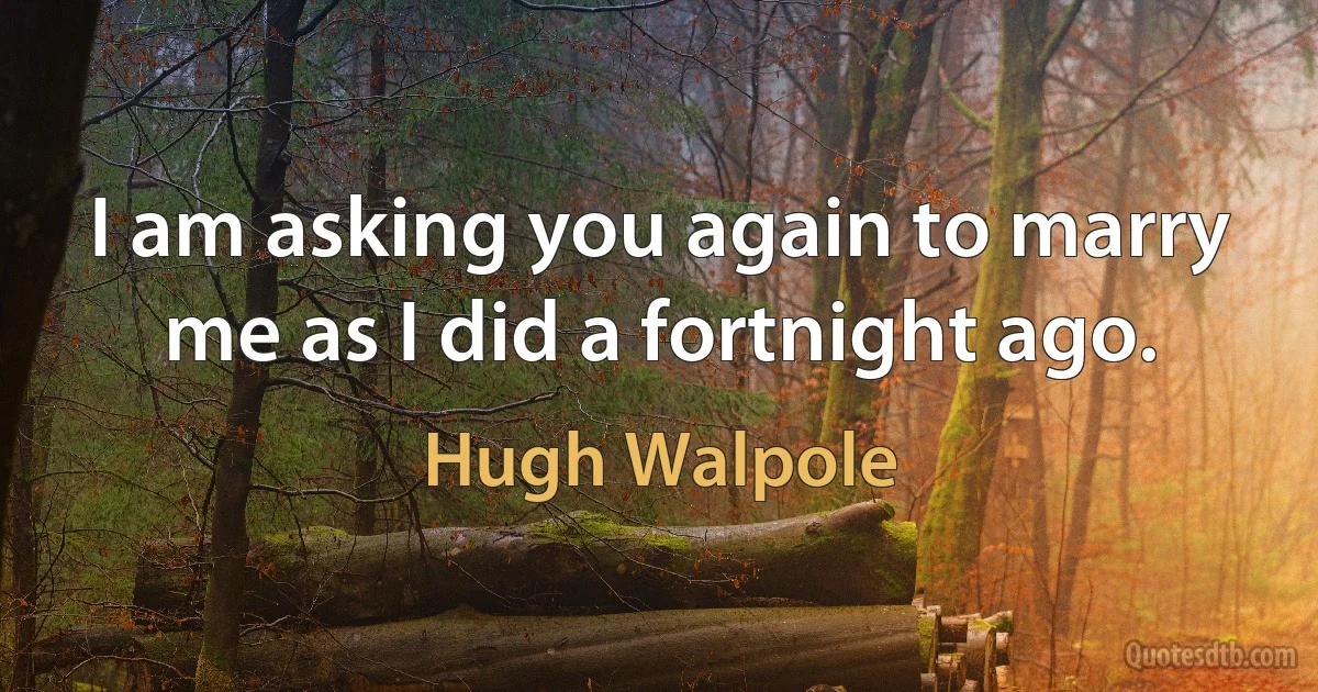 I am asking you again to marry me as I did a fortnight ago. (Hugh Walpole)