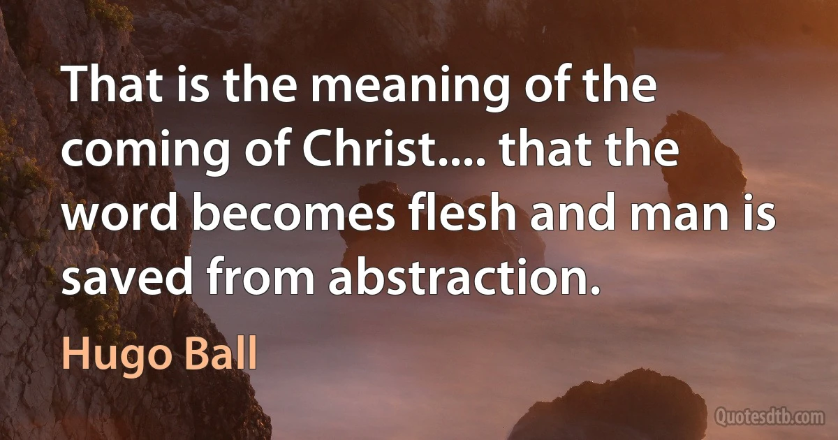 That is the meaning of the coming of Christ.... that the word becomes flesh and man is saved from abstraction. (Hugo Ball)