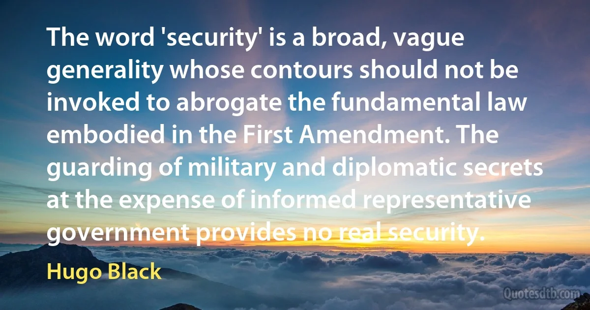 The word 'security' is a broad, vague generality whose contours should not be invoked to abrogate the fundamental law embodied in the First Amendment. The guarding of military and diplomatic secrets at the expense of informed representative government provides no real security. (Hugo Black)