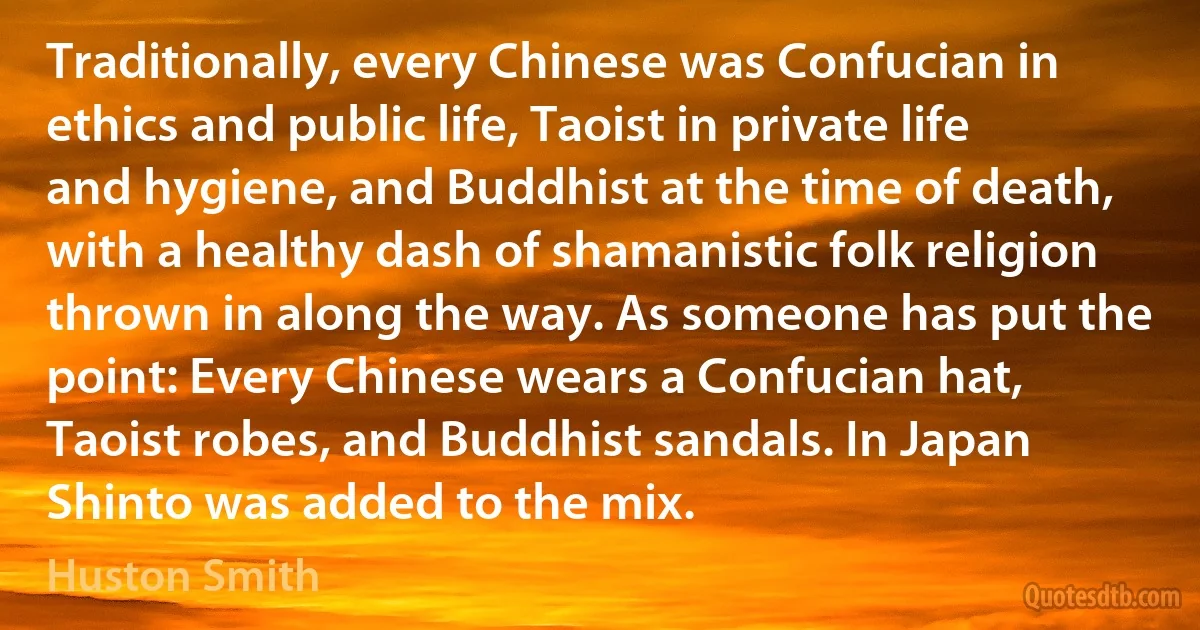 Traditionally, every Chinese was Confucian in ethics and public life, Taoist in private life and hygiene, and Buddhist at the time of death, with a healthy dash of shamanistic folk religion thrown in along the way. As someone has put the point: Every Chinese wears a Confucian hat, Taoist robes, and Buddhist sandals. In Japan Shinto was added to the mix. (Huston Smith)