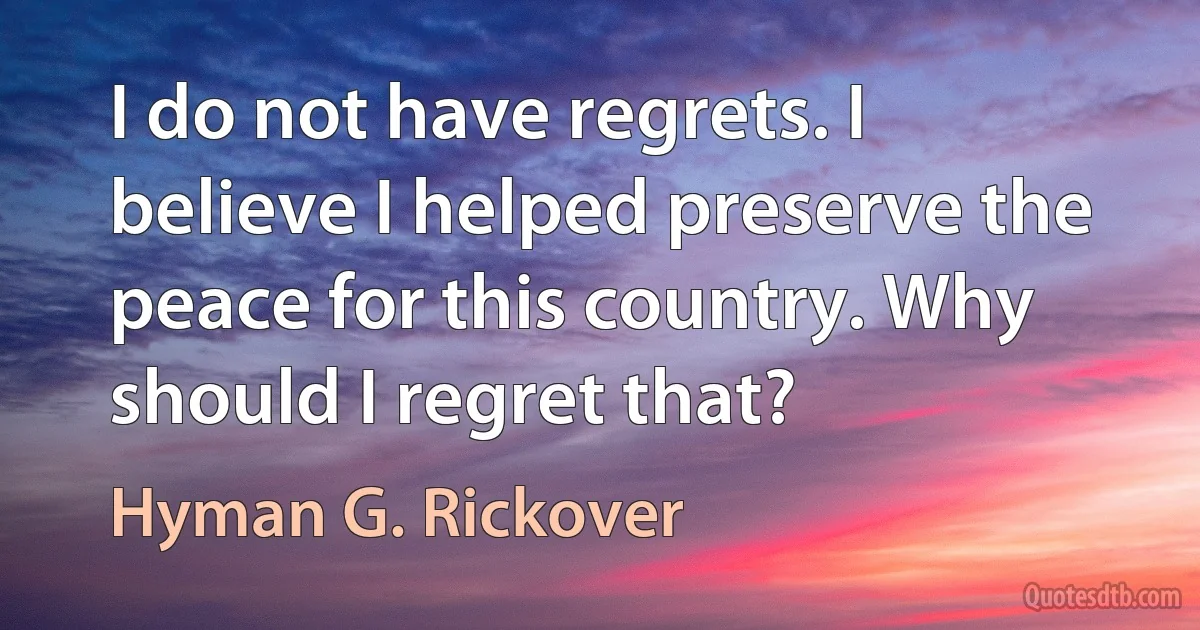 I do not have regrets. I believe I helped preserve the peace for this country. Why should I regret that? (Hyman G. Rickover)