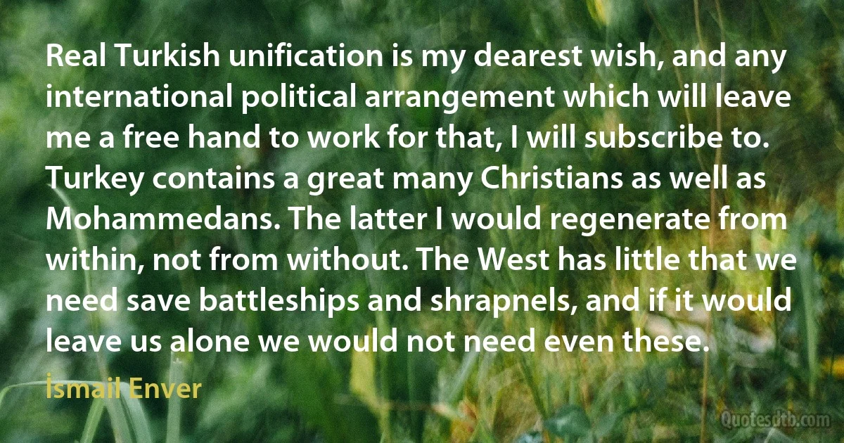 Real Turkish unification is my dearest wish, and any international political arrangement which will leave me a free hand to work for that, I will subscribe to. Turkey contains a great many Christians as well as Mohammedans. The latter I would regenerate from within, not from without. The West has little that we need save battleships and shrapnels, and if it would leave us alone we would not need even these. (İsmail Enver)